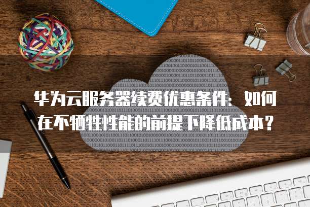 华为云服务器续费优惠条件：如何在不牺牲性能的前提下降低成本？