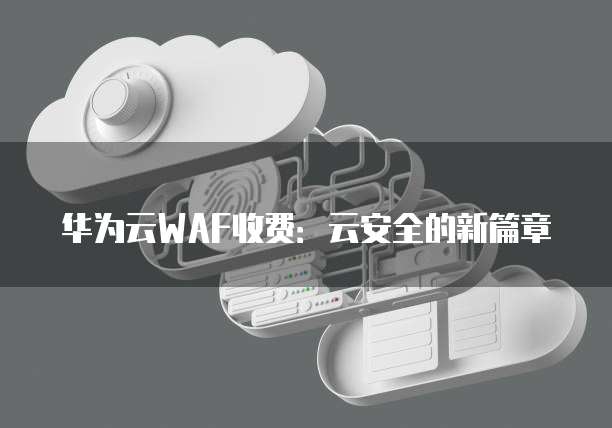 华为云WAF收费:云安全的新篇章