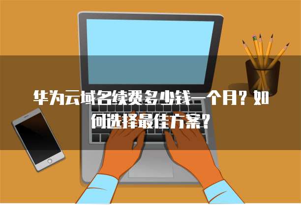 华为云域名续费多少钱一个月？如何选择最佳方案？