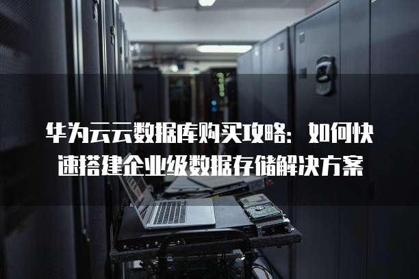 华为云云数据库购买攻略：如何快速搭建企业级数据存储解决方案