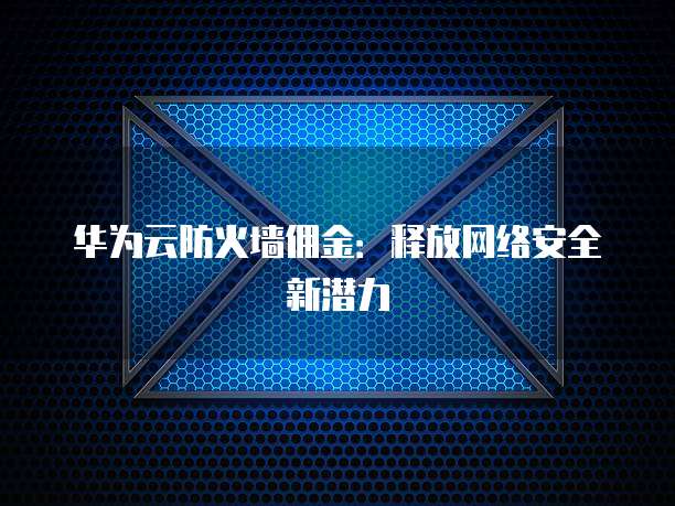 华为云防火墙佣金:释放网络安全新潜力