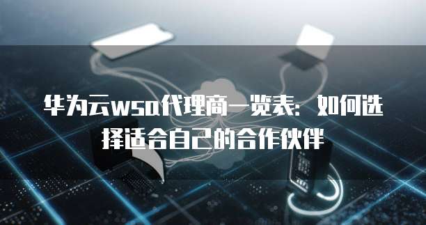 华为云wsa代理商一览表:如何选择适合自己的合作伙伴