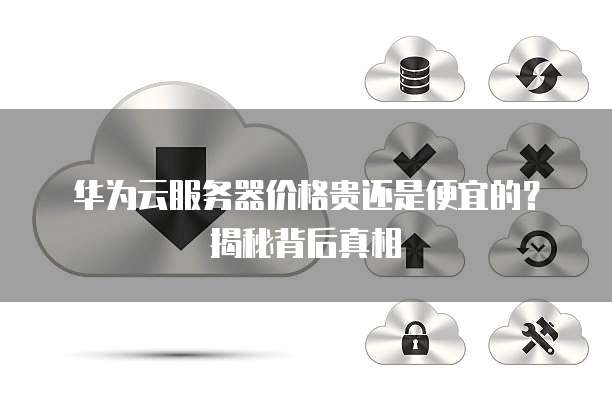 华为云服务器价格贵还是便宜的?揭秘背后真相