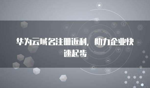华为云域名注册返利,助力企业快速起步
