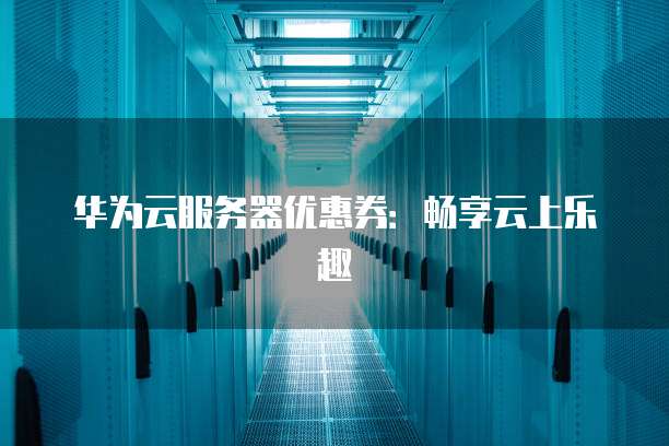 华为云服务器优惠券:畅享云上乐趣