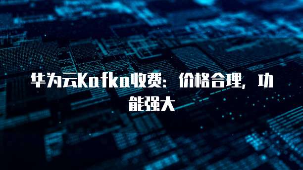 华为云Kafka收费:价格合理,功能强大