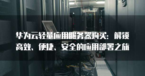 华为云轻量应用服务器购买:解锁高效、便捷、安全的应用部署之旅