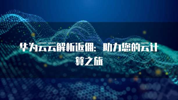 华为云云解析返佣：助力您的云计算之旅