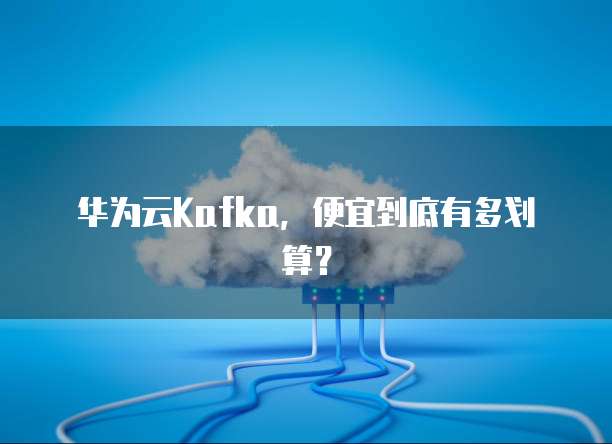 华为云Kafka,便宜到底有多划算?