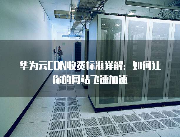 华为云CDN收费标准详解:如何让你的网站飞速加速