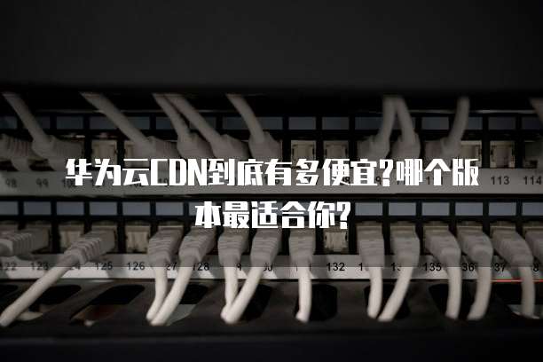 华为云CDN到底有多便宜?哪个版本最适合你?