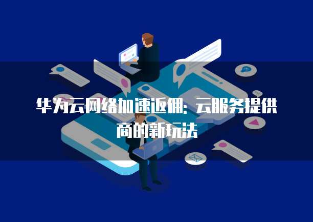 华为云网络加速返佣: 云服务提供商的新玩法