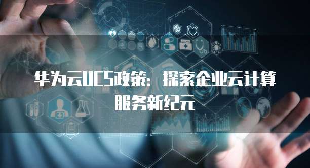 华为云UCS政策:探索企业云计算服务新纪元