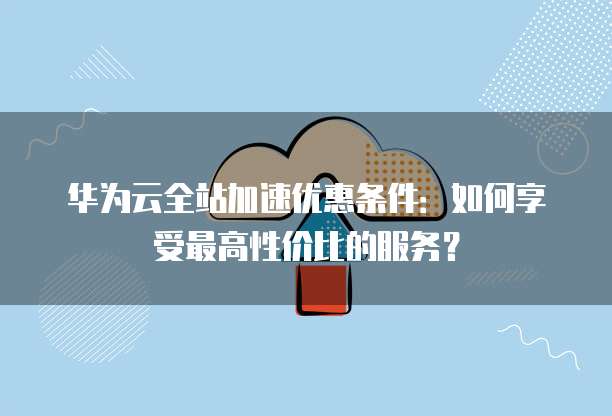 华为云全站加速优惠条件:如何享受最高性价比的服务?