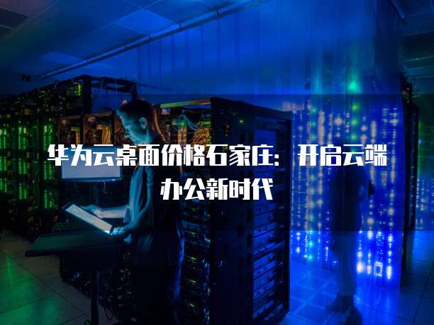 华为云桌面价格石家庄:开启云端办公新时代