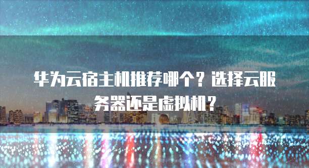 华为云宿主机推荐哪个?选择云服务器还是虚拟机?
