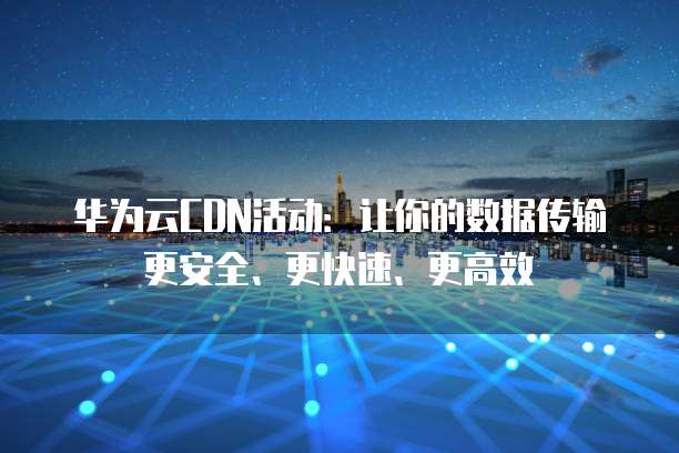华为云CDN活动：让你的数据传输更安全、更快速、更高效