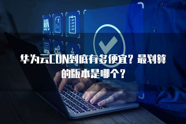 华为云CDN到底有多便宜?最划算的版本是哪个?