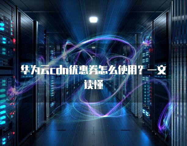 华为云cdn优惠券怎么使用?一文读懂