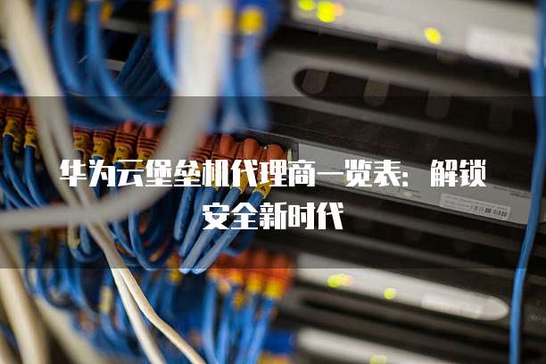 华为云堡垒机代理商一览表：解锁安全新时代