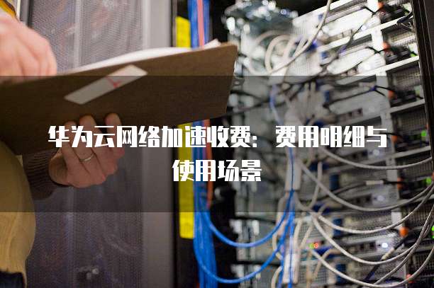 华为云网络加速收费：费用明细与使用场景