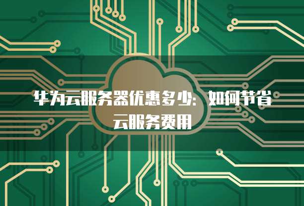 华为云服务器优惠多少:如何节省云服务费用