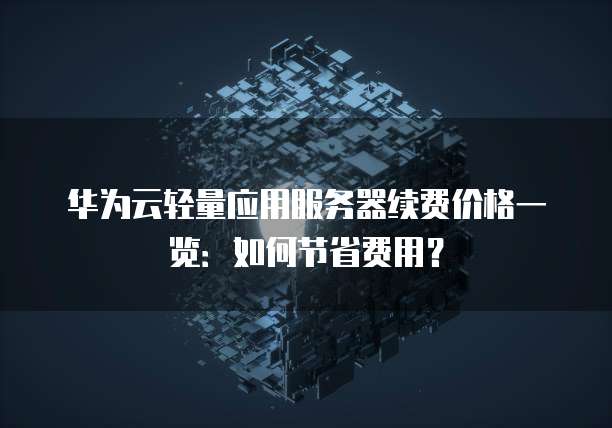 华为云轻量应用服务器续费价格一览:如何节省费用?