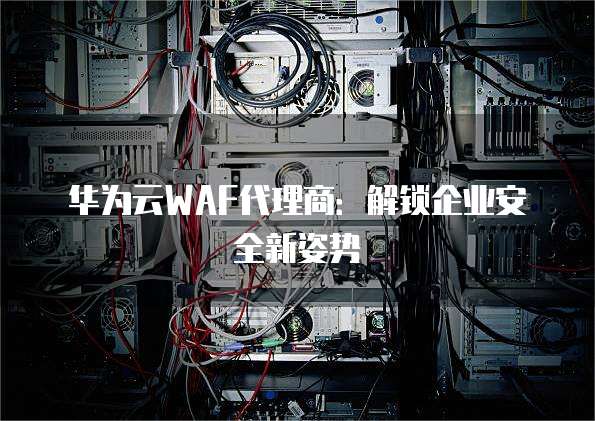 华为云WAF代理商：解锁企业安全新姿势