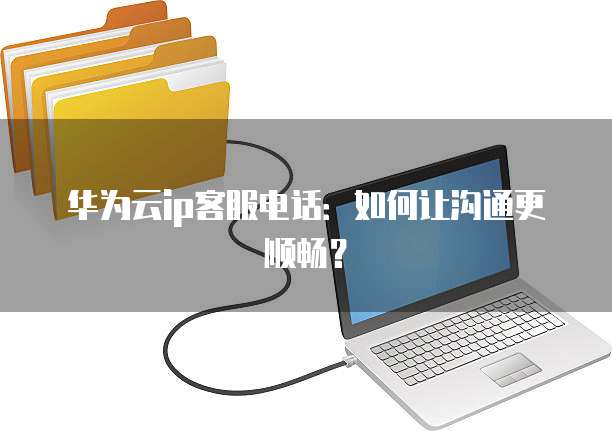 华为云ip客服电话：如何让沟通更顺畅？
