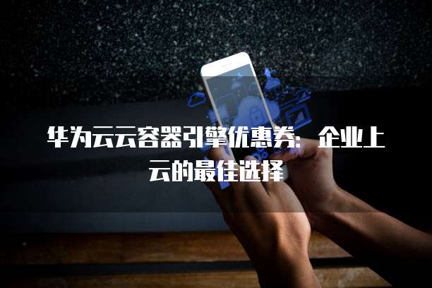 华为云云容器引擎优惠券:企业上云的最佳选择