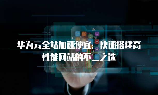 华为云全站加速便宜:快速搭建高性能网站的不二之选