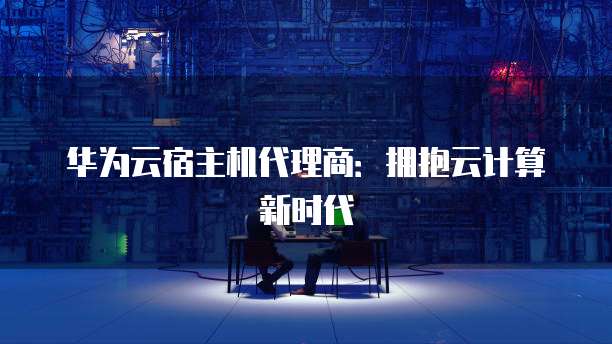 华为云宿主机代理商:拥抱云计算新时代