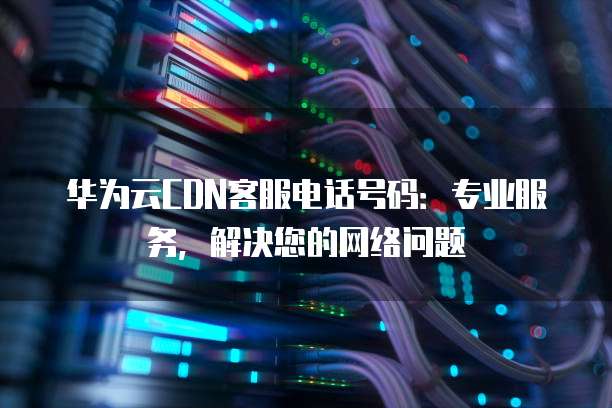 华为云CDN客服电话号码:专业服务,解决您的网络问题