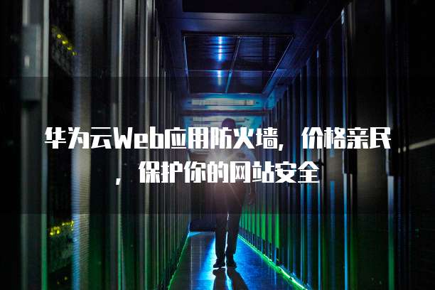 华为云Web应用防火墙,价格亲民,保护你的网站安全