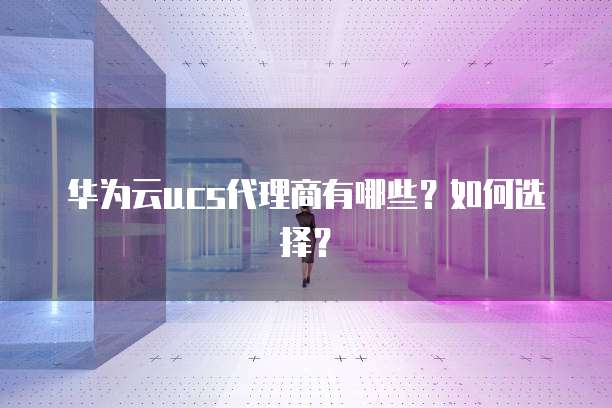 华为云ucs代理商有哪些?如何选择?