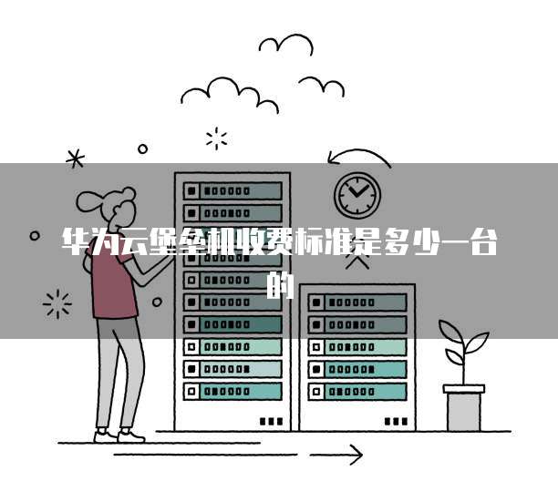 华为云堡垒机收费标准是多少一台的