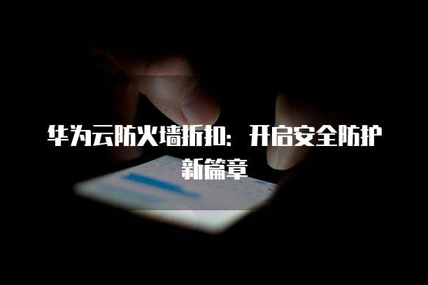 华为云防火墙折扣:开启安全防护新篇章
