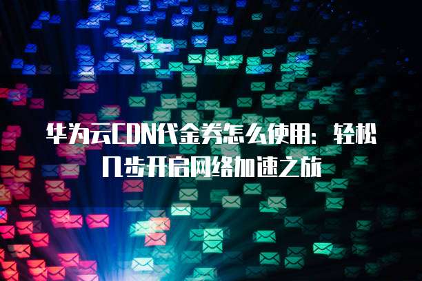 华为云CDN代金券怎么使用:轻松几步开启网络加速之旅
