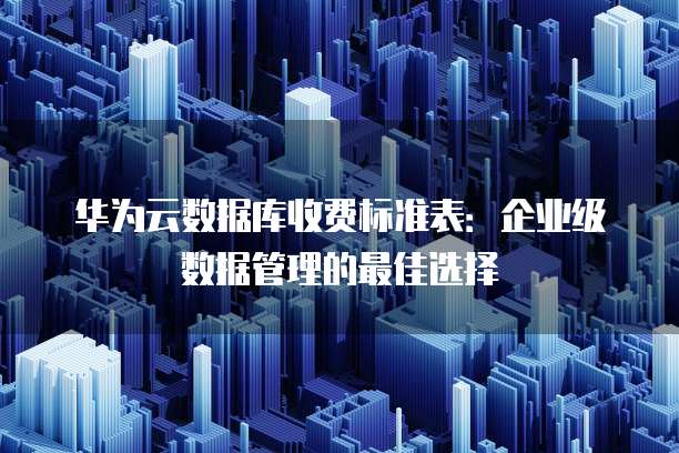 华为云数据库收费标准表:企业级数据管理的最佳选择