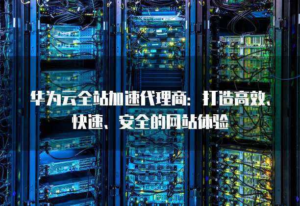华为云全站加速代理商:打造高效、快速、安全的网站体验