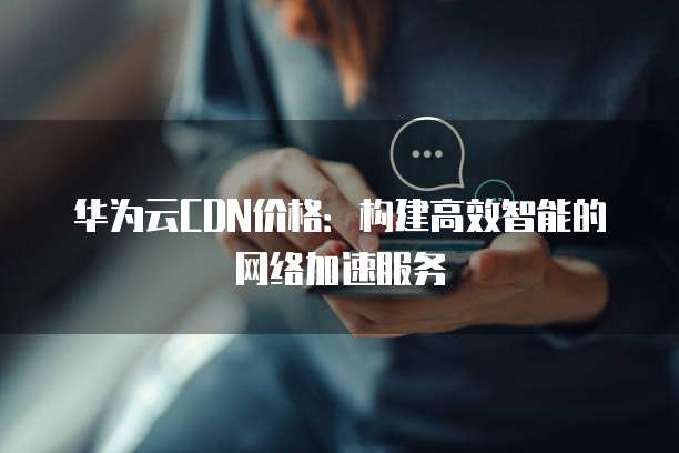 华为云CDN价格:构建高效智能的网络加速服务