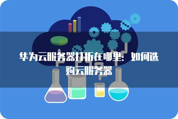 华为云服务器打折在哪里：如何选购云服务器