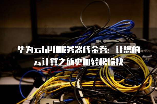 华为云GPU服务器代金券:让您的云计算之旅更加轻松愉快