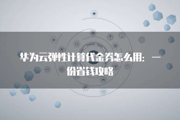 华为云弹性计算代金券怎么用:一份省钱攻略