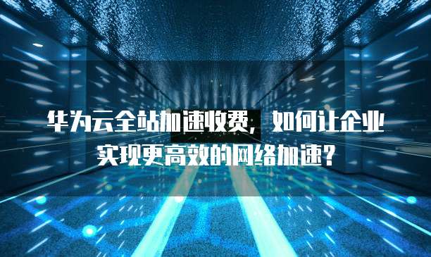 华为云全站加速收费,如何让企业实现更高效的网络加速?