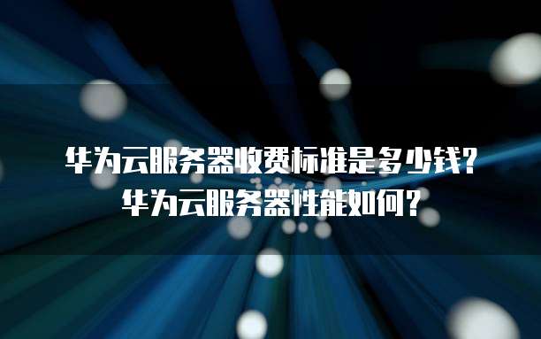 华为云服务器收费标准是多少钱?华为云服务器性能如何?