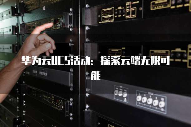 华为云UCS活动:探索云端无限可能