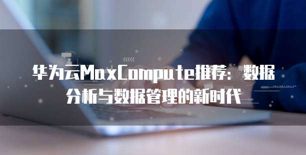 华为云MaxCompute推荐:数据分析与数据管理的新时代
