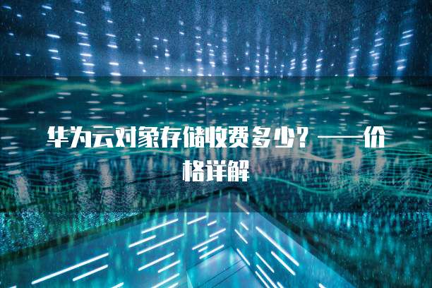 华为云对象存储收费多少?——价格详解