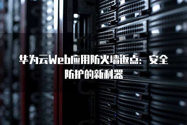 华为云Web应用防火墙返点:安全防护的新利器